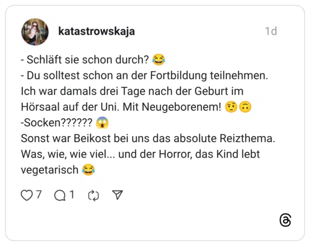 - Schläft sie schon durch? Du solltest schon an der Fortbildung teilnehmen. Ich war damals drei Tage nach der Geburt im Hörsaal auf der Uni. Mit Neugeborenem! -Socken?????? Sonst war Beikost bei uns das absolute Reizthema. Was, wie, wie viel... und der Horror, das Kind lebt vegetarisch
