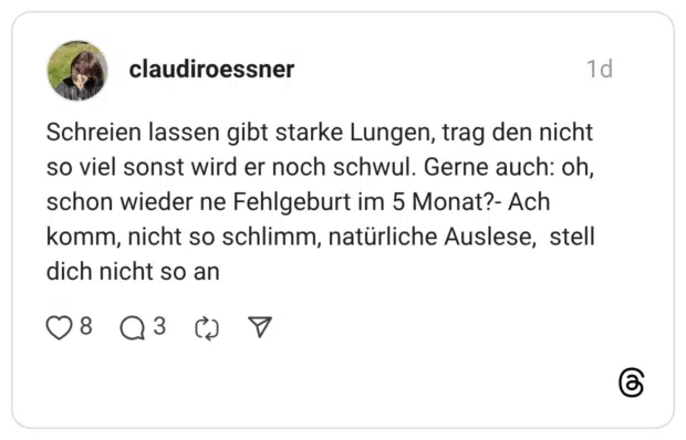 Schreien lassen gibt starke Lungen, trag den nicht so viel sonst wird er noch schwul. Gerne auch: oh, schon wieder ne Fehlgeburt im 5 Monat?- Ach komm, nicht so schlimm, natürliche Auslese, stell dich nicht so an