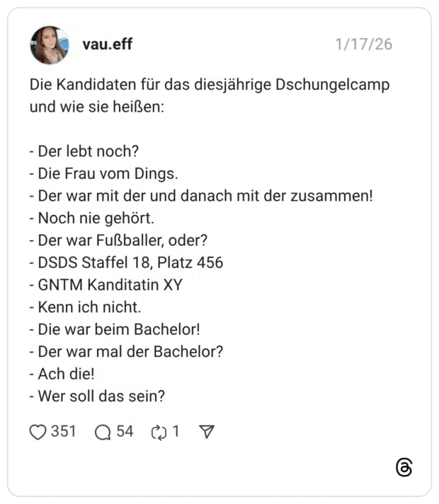 vau.eff 17.01.2026 Die Kandidaten für das diesjährige Dschungelcamp und wie sie heißen: - Der lebt noch? - Die Frau vom Dings. - Der war mit der und danach mit der zusammen! - Noch nie gehört. - Der war Fußballer, oder? - DSDS Staffel 18, Platz 456 - GNTM Kanditatin XY - Kenn ich nicht. - Die war beim Bachelor! - Der war mal der Bachelor? - Ach die! - Wer soll das sein?