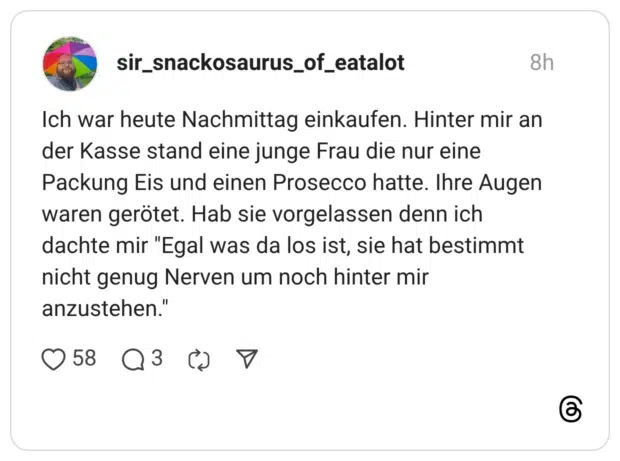 Ich war heute Nachmittag einkaufen. Hinter mir an der Kasse stand eine junge Frau die nur eine Packung Eis und einen Prosecco hatte. Ihre Augen waren gerötet. Hab sie vorgelassen denn ich dachte mir "Egal was da los ist, sie hat bestimmt nicht genug Nerven um noch hinter mir anzustehen.