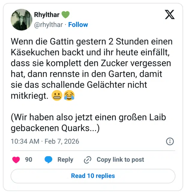 Wenn die Gattin gestern 2 Stunden einen Käsekuchen backt und ihr heute einfällt, dass sie komplett den Zucker vergessen hat, dann rennste in den Garten, damit sie das schallende Gelächter nicht mitkriegt. (Wir haben also jetzt einen großen Laib gebackenen Quarks