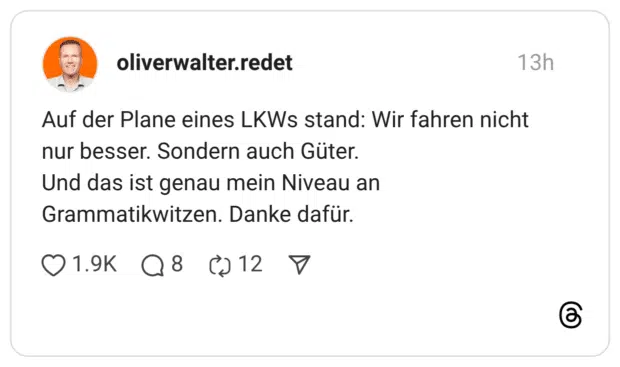 Auf der Plane eines LKWs stand: Wir fahren nicht nur besser. Sondern auch Güter. Und das ist genau mein Niveau an Grammatikwitzen. Danke dafür. 01.9K Q8 @12 7