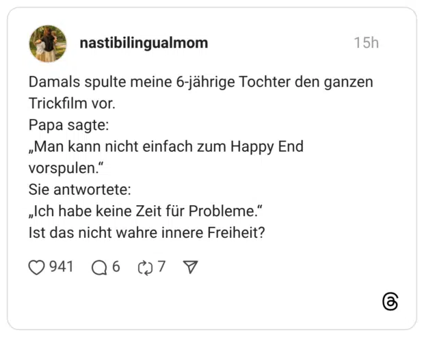 Damals spulte meine 6-jährige Tochter den ganzen Trickfilm vor. Papa sagte: „Man kann nicht einfach zum Happy End vorspulen.' Sie antwortete: „Ich habe keine Zeit für Probleme." Ist das nicht wahre innere Freiheit? 941 6 7