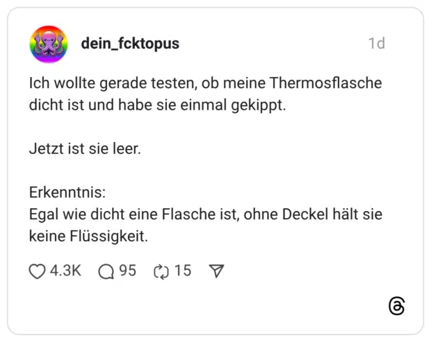 Ich wollte gerade testen, ob meine Thermosflasche dicht ist und habe sie einmal gekippt. Jetzt ist sie leer. Erkenntnis: Egal wie dicht eine Flasche ist, ohne Deckel hält sie keine Flüssigkeit
