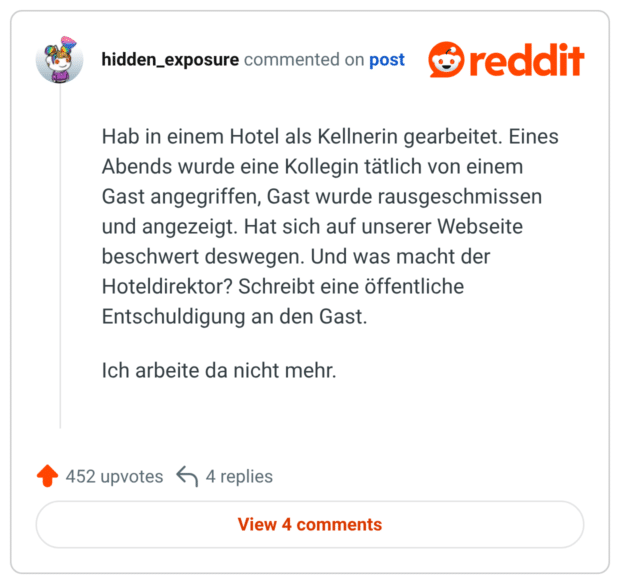 Hab in einem Hotel als Kellnerin gearbeitet. Eines Abends wurde eine Kollegin tätlich von einem Gast angegriffen, Gast wurde rausgeschmissen und angezeigt. Hat sich auf unserer Webseite beschwert deswegen. Und was macht der Hoteldirektor? Schreibt eine öffentliche Entschuldigung an den Gast. Ich arbeite da nicht mehr.
