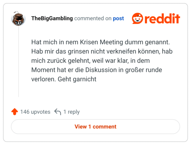 Hat mich in nem Krisen Meeting dumm genannt. Hab mir das grinsen nicht verkneifen können, hab mich zurück gelehnt, weil war klar, in dem Moment hat er die Diskussion in großer runde verloren. Geht garnicht