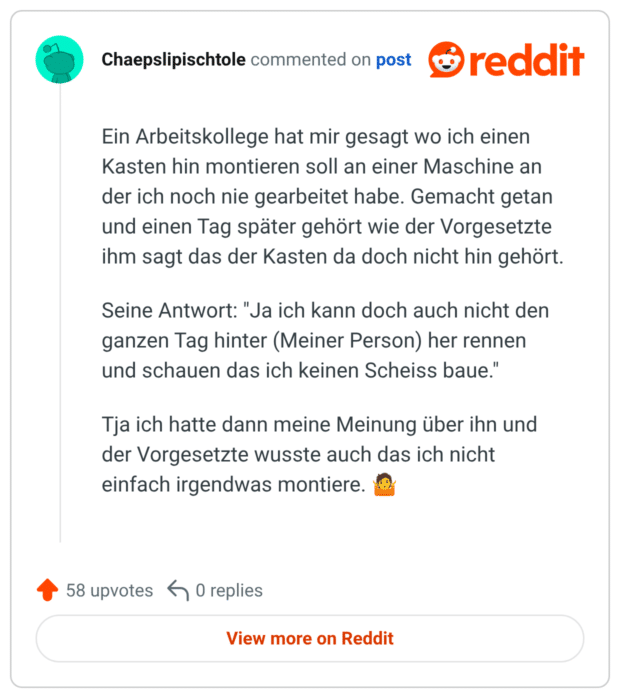Ein Arbeitskollege hat mir gesagt wo ich einen Kasten hin montieren soll an einer Maschine an der ich noch nie gearbeitet habe. Gemacht getan und einen Tag später gehört wie der Vorgesetzte ihm sagt das der Kasten da doch nicht hin gehört. Seine Antwort: "Ja ich kann doch auch nicht den ganzen Tag hinter (Meiner Person) her rennen und schauen das ich keinen Scheiss baue." Tja ich hatte dann meine Meinung über ihn und der Vorgesetzte wusste auch das ich nicht einfach irgendwas montiere.