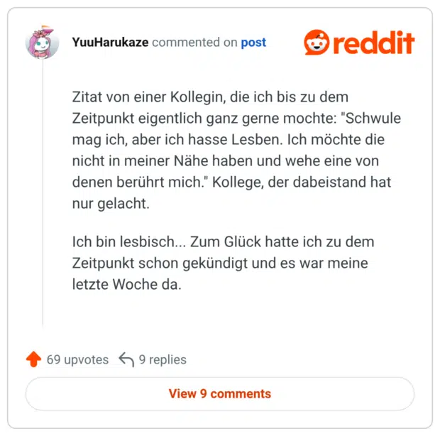Zitat von einer Kollegin, die ich bis zu dem Zeitpunkt eigentlich ganz gerne mochte: "Schwule mag ich, aber ich hasse Lesben. Ich möchte die nicht in meiner Nähe haben und wehe eine von denen berührt mich." Kollege, der dabeistand hat nur gelacht. Ich bin lesbisch... Zum Glück hatte ich zu dem Zeitpunkt schon gekündigt und es war meine letzte Woche da.
