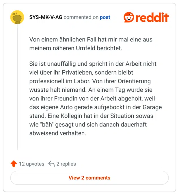 Von einem ähnlichen Fall hat mir mal eine aus meinem näheren Umfeld berichtet. Sie ist unauffällig und spricht in der Arbeit nicht viel über ihr Privatleben, sondern bleibt professionell im Labor. Von ihrer Orientierung wusste halt niemand. An einem Tag wurde sie von ihrer Freundin von der Arbeit abgeholt, weil das eigene Auto gerade aufgebockt in der Garage stand. Eine Kollegin hat in der Situation sowas wie "bäh" gesagt und sich danach dauerhaft abweisend verhalten.