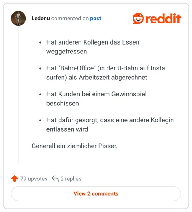 Hat anderen Kollegen das Essen weggefressen Hat "Bahn-Office" (in der U-Bahn auf Insta surfen) als Arbeitszeit abgerechnet Hat Kunden bei einem Gewinnspiel beschissen Hat dafür gesorgt, dass eine andere Kollegin entlassen wird Generell ein ziemlicher Pisser.