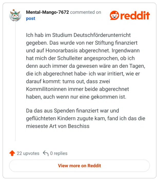 Ich hab im Studium Deutschförderunterricht gegeben. Das wurde von ner Stiftung finanziert und auf Honorarbasis abgerechnet. Irgendwann hat mich der Schulleiter angesprochen, ob ich denn auch immer da gewesen wäre an den Tagen, die ich abgerechnet habe- ich war irritiert, wie er darauf kommt: turns out, dass zwei Kommilitoninnen immer beide abgerechnet haben, auch wenn nur eine gekommen ist. Da das aus Spenden finanziert war und geflüchteten Kindern zugute kam, fand ich das die mieseste Art von Beschiss