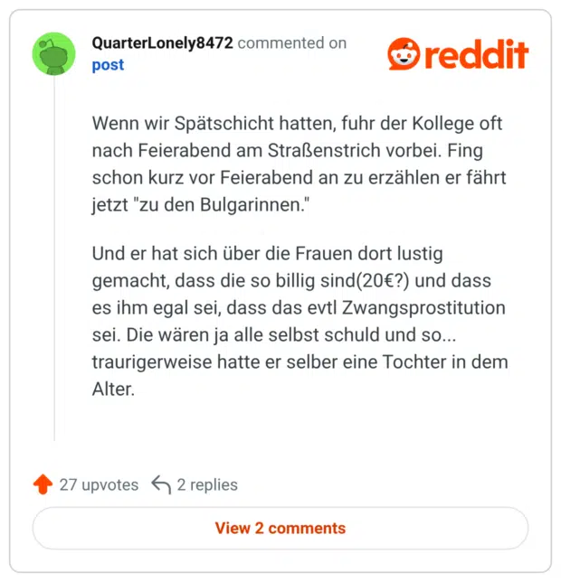 Wenn wir Spätschicht hatten, fuhr der Kollege oft nach Feierabend am Straßenstrich vorbei. Fing schon kurz vor Feierabend an zu erzählen er fährt jetzt "zu den Bulgarinnen." Und er hat sich über die Frauen dort lustig gemacht, dass die so billig sind(20€?) und dass es ihm egal sei, dass das evtl Zwangsprostitution sei. Die wären ja alle selbst schuld und so... traurigerweise hatte er selber eine Tochter in dem Alter.