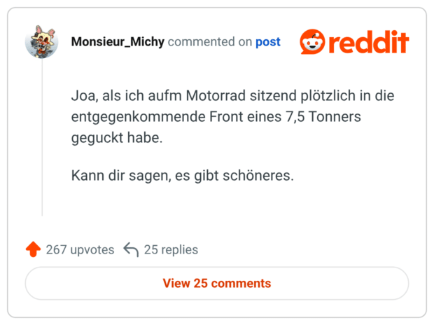 Joa, als ich aufm Motorrad sitzend plötzlich in die entgegenkommende Front eines 7,5 Tonners geguckt habe. Kann dir sagen, es gibt schöneres.