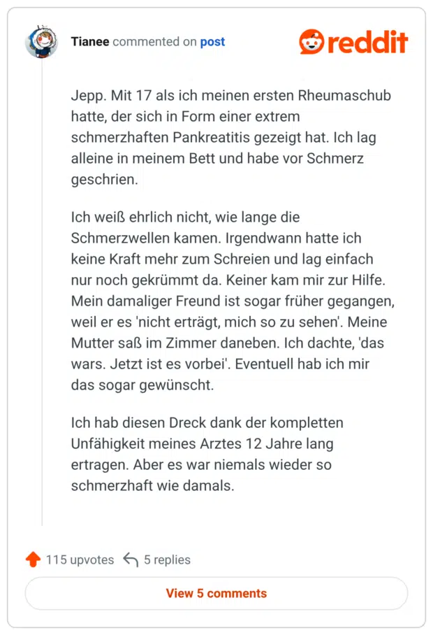 Jepp. Mit 17 als ich meinen ersten Rheumaschub hatte, der sich in Form einer extrem schmerzhaften Pankreatitis gezeigt hat. Ich lag alleine in meinem Bett und habe vor Schmerz geschrien. Ich weiß ehrlich nicht, wie lange die Schmerzwellen kamen. Irgendwann hatte ich keine Kraft mehr zum Schreien und lag einfach nur noch gekrümmt da. Keiner kam mir zur Hilfe. Mein damaliger Freund ist sogar früher gegangen, weil er es 'nicht erträgt, mich so zu sehen'. Meine Mutter saß im Zimmer daneben. Ich dachte, 'das wars. Jetzt ist es vorbei'. Eventuell hab ich mir das sogar gewünscht. Ich hab diesen Dreck dank der kompletten Unfähigkeit meines Arztes 12 Jahre lang ertragen. Aber es war niemals wieder so schmerzhaft wie damals.