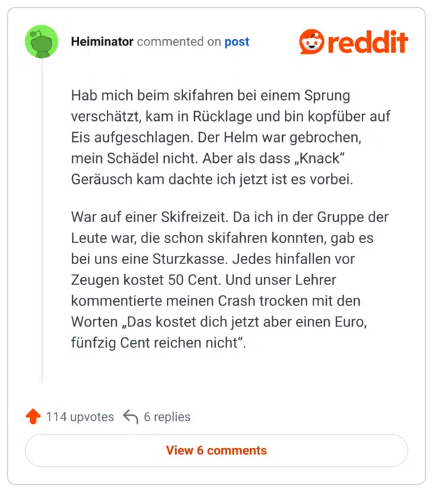 Hab mich beim skifahren bei einem Sprung verschätzt, kam in Rücklage und bin kopfüber auf Eis aufgeschlagen. Der Helm war gebrochen, mein Schädel nicht. Aber als dass „Knack" Geräusch kam dachte ich jetzt ist es vorbei. War auf einer Skifreizeit. Da ich in der Gruppe der Leute war, die schon skifahren konnten, gab es bei uns eine Sturzkasse. Jedes hinfallen vor Zeugen kostet 50 Cent. Und unser Lehrer kommentierte meinen Crash trocken mit den Worten „Das kostet dich jetzt aber einen Euro, fünfzig Cent reichen nicht“.