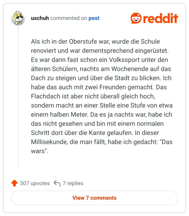 Als ich in der Oberstufe war, wurde die Schule renoviert und war dementsprechend eingerüstet. Es war dann fast schon ein Volkssport unter den älteren Schülern, nachts am Wochenende auf das Dach zu steigen und über die Stadt zu blicken. Ich habe das auch mit zwei Freunden gemacht. Das Flachdach ist aber nicht überall gleich hoch, sondern macht an einer Stelle eine Stufe von etwa einem halben Meter. Da es ja nachts war, habe ich das nicht gesehen und bin mit einem normalen Schritt dort über die Kante gelaufen. In dieser Millisekunde, die man fällt, habe ich gedacht: "Das wars".