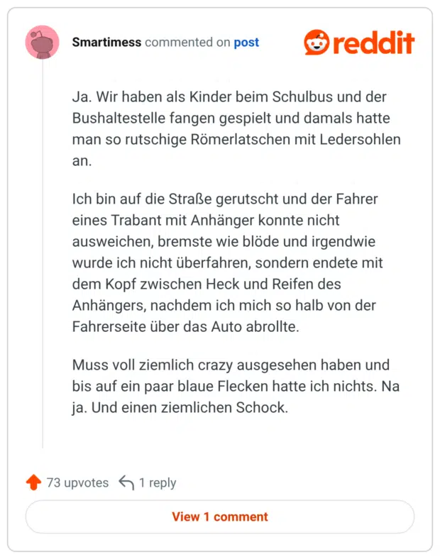 Ja. Wir haben als Kinder beim Schulbus und der Bushaltestelle fangen gespielt und damals hatte man so rutschige Römerlatschen mit Ledersohlen an. Ich bin auf die Straße gerutscht und der Fahrer eines Trabant mit Anhänger konnte nicht ausweichen, bremste wie blöde und irgendwie wurde ich nicht überfahren, sondern endete mit dem Kopf zwischen Heck und Reifen des Anhängers, nachdem ich mich so halb von der Fahrerseite über das Auto abrollte. Muss voll ziemlich crazy ausgesehen haben und bis auf ein paar blaue Flecken hatte ich nichts. Na ja. Und einen ziemlichen Schock.