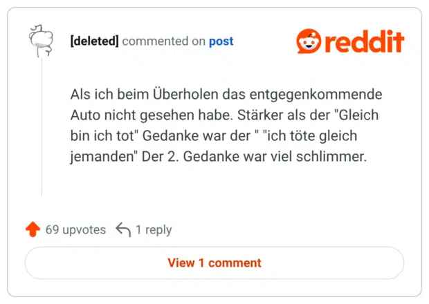 Als ich beim Überholen das entgegenkommende Auto nicht gesehen habe. Stärker als der "Gleich bin ich tot" Gedanke war der " "ich töte gleich jemanden" Der 2. Gedanke war viel schlimmer.