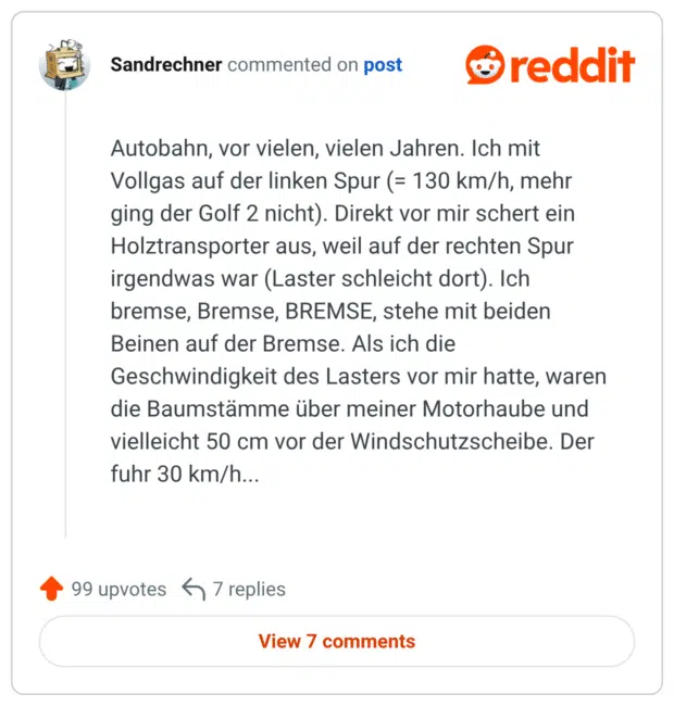 Autobahn, vor vielen, vielen Jahren. Ich mit Vollgas auf der linken Spur (= 130 km/h, mehr ging der Golf 2 nicht). Direkt vor mir schert ein Holztransporter aus, weil auf der rechten Spur irgendwas war (Laster schleicht dort). Ich bremse, Bremse, BREMSE, stehe mit beiden Beinen auf der Bremse. Als ich die Geschwindigkeit des Lasters vor mir hatte, waren die Baumstämme über meiner Motorhaube und vielleicht 50 cm vor der Windschutzscheibe. Der fuhr 30 km/h...