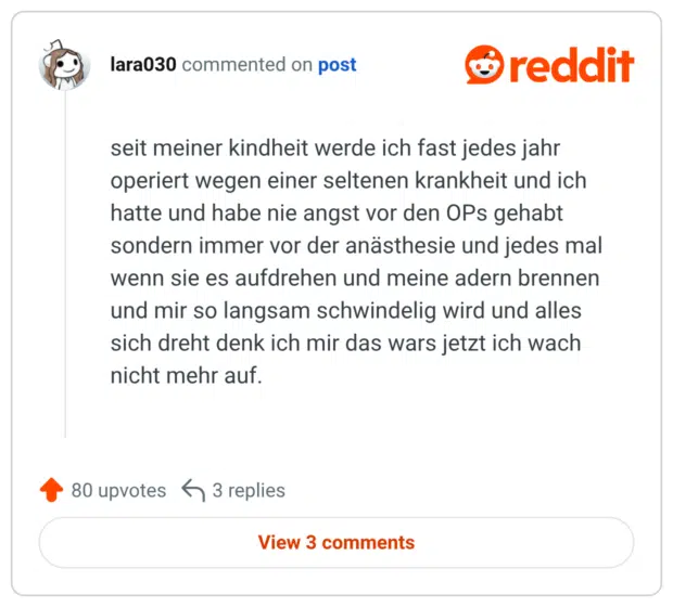 seit meiner kindheit werde ich fast jedes jahr operiert wegen einer seltenen krankheit und ich hatte und habe nie angst vor den OPs gehabt sondern immer vor der anästhesie und jedes mal wenn sie es aufdrehen und meine adern brennen und mir so langsam schwindelig wird und alles sich dreht denk ich mir das wars jetzt ich wach nicht mehr auf.