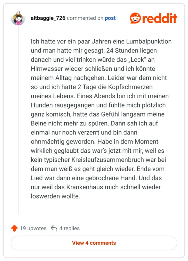 Ich hatte vor ein paar Jahren eine Lumbalpunktion und man hatte mir gesagt, 24 Stunden liegen danach und viel trinken würde das „Leck" an Hirnwasser wieder schließen und ich könnte meinem Alltag nachgehen. Leider war dem nicht so und ich hatte 2 Tage die Kopfschmerzen meines Lebens. Eines Abends bin ich mit meinen Hunden rausgegangen und fühlte mich plötzlich ganz komisch, hatte das Gefühl langsam meine Beine nicht mehr zu spüren. Dann sah ich auf einmal nur noch verzerrt und bin dann ohnmächtig geworden. Habe in dem Moment wirklich geglaubt das war's jetzt mit mir, weil es kein typischer Kreislaufzusammenbruch war bei dem man weiß es geht gleich wieder. Ende vom Lied war dann eine gebrochene Hand. Und das nur weil das Krankenhaus mich schnell wieder loswerden wollte..