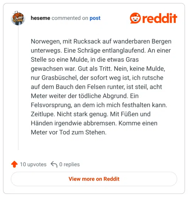 Norwegen, mit Rucksack auf wanderbaren Bergen unterwegs. Eine Schräge entlanglaufend. An einer Stelle so eine Mulde, in die etwas Gras gewachsen war. Gut als Tritt. Nein, keine Mulde, nur Grasbüschel, der sofort weg ist, ich rutsche auf dem Bauch den Felsen runter, ist steil, acht Meter weiter der tödliche Abgrund. Ein Felsvorsprung, an dem ich mich festhalten kann. Zeitlupe. Nicht stark genug. Mit Füßen und Händen irgendwie abbremsen. Komme einen Meter vor Tod zum Stehen.