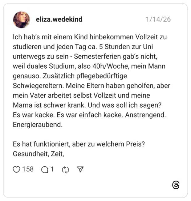 Ich hab's mit einem Kind hinbekommen Vollzeit zu studieren und jeden Tag ca. 5 Stunden zur Uni unterwegs zu sein - Semesterferien gab's nicht, weil duales Studium, also 40h/Woche, mein Mann genauso. Zusätzlich pflegebedürftige Schwiegereltern. Meine Eltern haben geholfen, aber mein Vater arbeitet selbst Vollzeit und meine Mama ist schwer krank. Und was soll ich sagen? Es war kacke. Es war einfach kacke. Anstrengend. Energieraubend. Es hat funktioniert, aber zu welchem Preis? Gesundheit, Zeit,