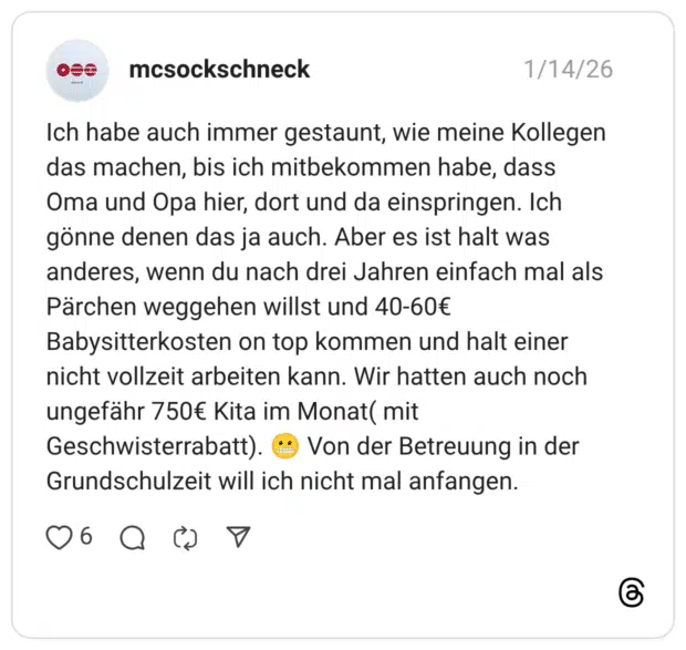 Ich habe auch immer gestaunt, wie meine Kollegen das machen, bis ich mitbekommen habe, dass Oma und Opa hier, dort und da einspringen. Ich gönne denen das ja auch. Aber es ist halt was anderes, wenn du nach drei Jahren einfach mal als Pärchen weggehen willst und 40-60€ Babysitterkosten on top kommen und halt einer nicht vollzeit arbeiten kann. Wir hatten auch noch ungefähr 750€ Kita im Monat ( mit Geschwisterrabatt). • Von der Betreuung in der Grundschulzeit will ich nicht mal anfangen.