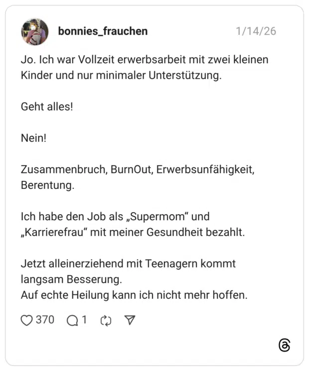 Jo. Ich war Vollzeit erwerbsarbeit mit zwei kleinen Kinder und nur minimaler Unterstützung. Geht alles! Nein! Zusammenbruch, BurnOut, Erwerbsunfähigkeit, Berentung. Ich habe den Job als „Supermom" und „Karrierefrau" mit meiner Gesundheit bezahlt. Jetzt alleinerziehend mit Teenagern kommt langsam Besserung. Auf echte Heilung kann ich nicht mehr hoffen.
