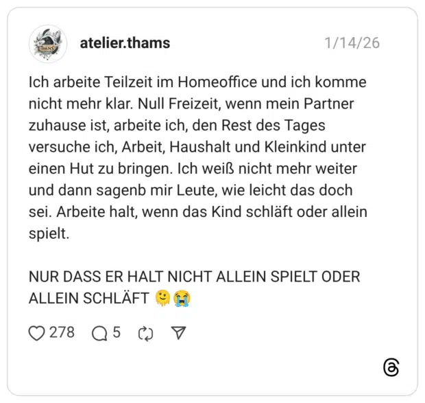 Ich arbeite Teilzeit im Homeoffice und ich komme nicht mehr klar. Null Freizeit, wenn mein Partner zuhause ist, arbeite ich, den Rest des Tages versuche ich, Arbeit, Haushalt und Kleinkind unter einen Hut zu bringen. Ich weiß nicht mehr weiter und dann sagenb mir Leute, wie leicht das doch sei. Arbeite halt, wenn das Kind schläft oder allein spielt. NUR DASS ER HALT NICHT ALLEIN SPIELT ODER ALLEIN SCHLÄFT