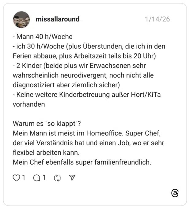 - Mann 40 h/Woche - ich 30 h/Woche (plus Überstunden, die ich in den Ferien abbaue, plus Arbeitszeit teils bis 20 Uhr) - 2 Kinder (beide plus wir Erwachsenen sehr wahrscheinlich neurodivergent, noch nicht alle diagnostiziert aber ziemlich sicher) - Keine weitere Kinderbetreuung außer Hort/KiTa vorhanden Warum es "so klappt"? Mein Mann ist meist im Homeoffice. Super Chef, der viel Verständnis hat und einen Job, wo er sehr flexibel arbeiten kann. Mein Chef ebenfalls super familienfreundlich