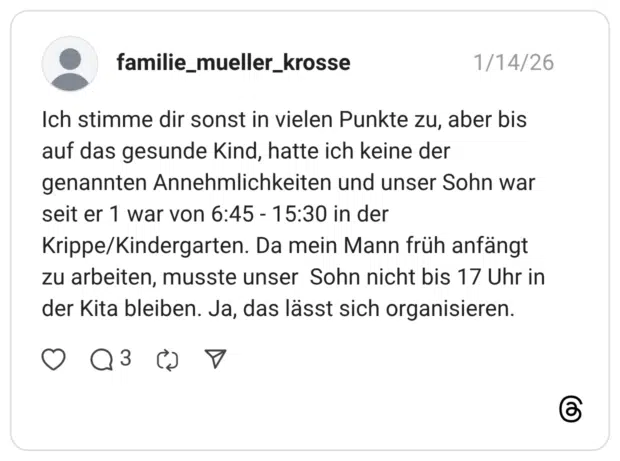 Ich stimme dir sonst in vielen Punkte zu, aber bis auf das gesunde Kind, hatte ich keine der genannten Annehmlichkeiten und unser Sohn war seit er 1 war von 6:45 - 15:30 in der Krippe/Kindergarten. Da mein Mann früh anfängt zu arbeiten, musste unser Sohn nicht bis 17 Uhr in der Kita bleiben. Ja, das lässt sich organisieren.