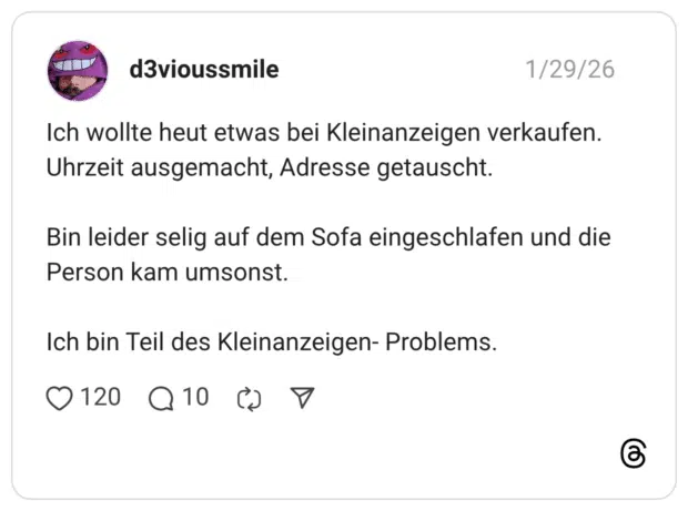 Ich wollte heut etwas bei Kleinanzeigen verkaufen. Uhrzeit ausgemacht, Adresse getauscht. Bin leider selig auf dem Sofa eingeschlafen und die Person kam umsonst. Ich bin Teil des Kleinanzeigen- Problems.
