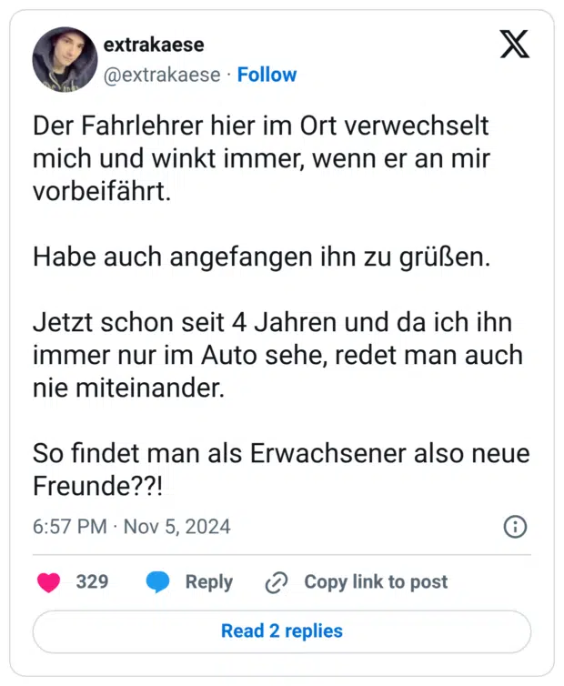 Der Fahrlehrer hier im Ort verwechselt mich und winkt immer, wenn er an mir vorbeifährt. Habe auch angefangen ihn zu grüßen. Jetzt schon seit 4 Jahren und da ich ihn immer nur im Auto sehe, redet man auch nie miteinander. So findet man als Erwachsener also neue Freunde??! 7:57 nachm. · 5. Nov. 2024 · 6.147 Mal angezeigt