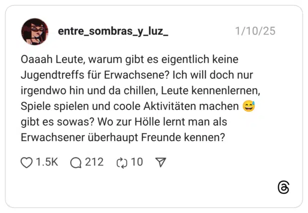 Oaaah Leute, warum gibt es eigentlich keine Jugendtreffs für Erwachsene? Ich will doch nur irgendwo hin und da chillen, Leute kennenlernen, Spiele spielen und coole Aktivitäten machen 😅 gibt es sowas? Wo zur Hölle lernt man als Erwachsener überhaupt Freunde kennen?