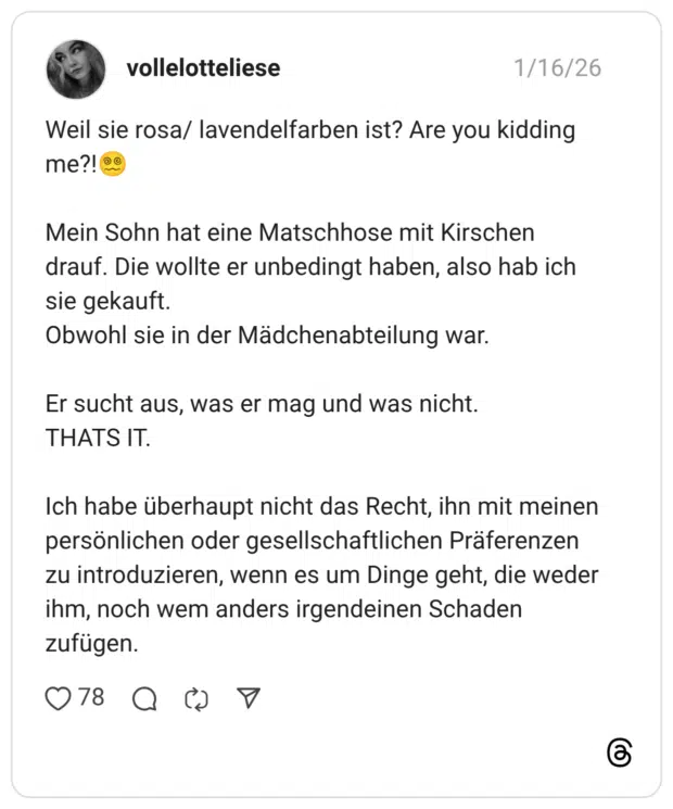 Weil sie rosa/ lavendelfarben ist? Are you kidding me?! ® Mein Sohn hat eine Matschhose mit Kirschen drauf. Die wollte er unbedingt haben, also hab ich sie gekauft. Obwohl sie in der Mädchenabteilung war. Er sucht aus, was er mag und was nicht. THATS IT. Ich habe überhaupt nicht das Recht, ihn mit meinen persönlichen oder gesellschaftlichen Präferenzen zu introduzieren, wenn es um Dinge geht, die weder ihm, noch wem anders irgendeinen Schaden zufügen.