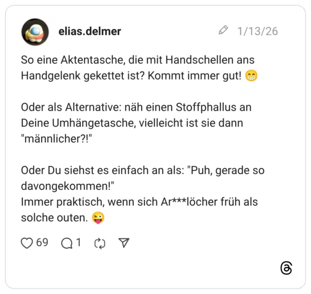 So eine Aktentasche, die mit Handschellen ans Handgelenk gekettet ist? Kommt immer gut! C Oder als Alternative: näh einen Stoffphallus an Deine Umhängetasche, vielleicht ist sie dann "männlicher?!" Oder Du siehst es einfach an als: "Puh, gerade so davongekommen!" Immer praktisch, wenn sich Ar***löcher früh als solche outen