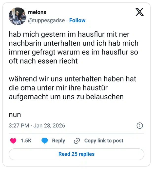 hab mich gestern im hausflur mit ner nachbarin unterhalten und ich hab mich immer gefragt warum es im hausflur so oft nach essen riecht während wir uns unterhalten haben hat die oma unter mir ihre haustür aufgemacht um uns zu belauschen nun