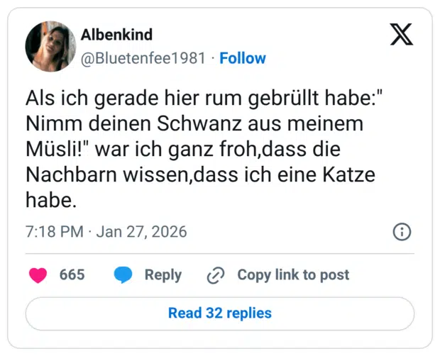 Als ich gerade hier rum gebrüllt habe:" Nimm deinen Schwanz aus meinem Müsli!" war ich ganz froh,dass die Nachbarn wissen, dass ich eine Katze habe.