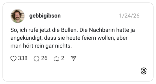 So, ich rufe jetzt die Bullen. Die Nachbarin hatte ja angekündigt, dass sie heute feiern wollen, aber man hört rein gar nichts