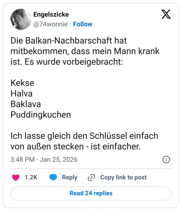 Die Balkan-Nachbarschaft hat mitbekommen, dass mein Mann krank ist. Es wurde vorbeigebracht: Kekse Halva Baklava Puddingkuchen Ich lasse gleich den Schlüssel einfach von außen stecken - ist einfacher.