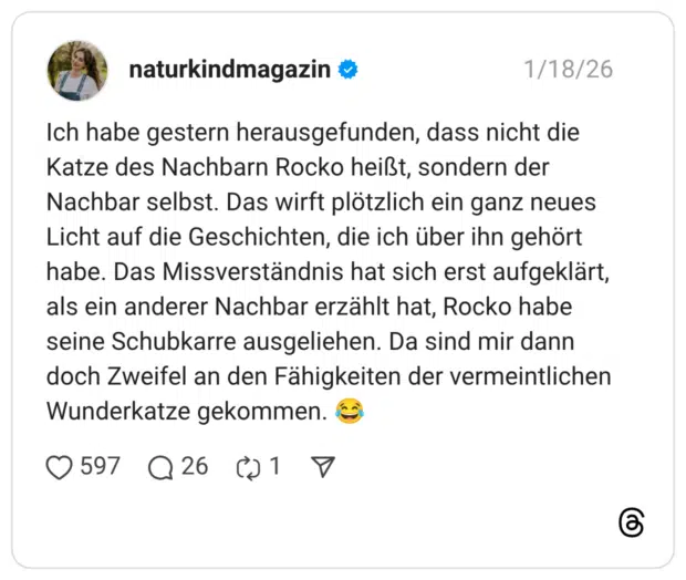 Ich habe gestern herausgefunden, dass nicht die Katze des Nachbarn Rocko heißt, sondern der Nachbar selbst. Das wirft plötzlich ein ganz neues Licht auf die Geschichten, die ich über ihn gehört habe. Das Missverständnis hat sich erst aufgeklärt, als ein anderer Nachbar erzählt hat, Rocko habe seine Schubkarre ausgeliehen. Da sind mir dann doch Zweifel an den Fähigkeiten der vermeintlichen Wunderkatze gekommen.