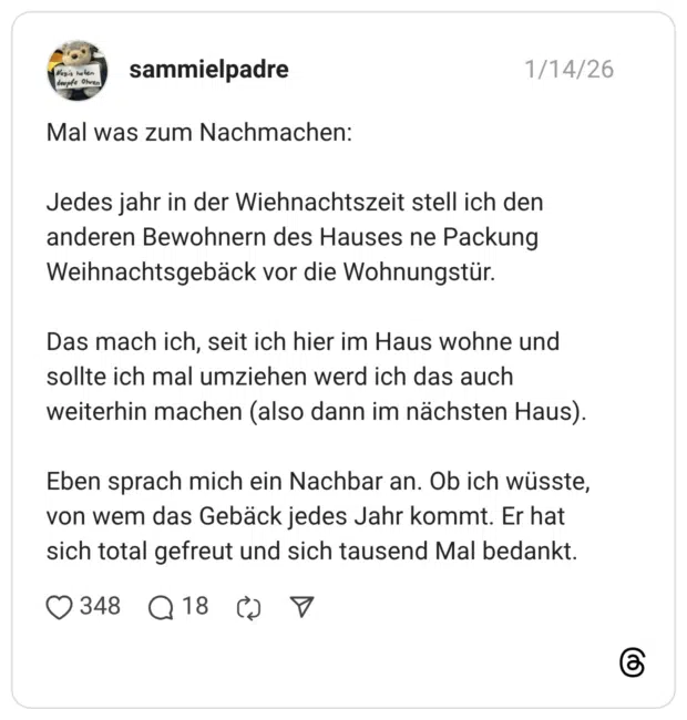 Nazis helen deupte Olven Mal was zum Nachmachen: Jedes jahr in der Wiehnachtszeit stell ich den anderen Bewohnern des Hauses ne Packung Weihnachtsgebäck vor die Wohnungstür. Das mach ich, seit ich hier im Haus wohne und sollte ich mal umziehen werd ich das auch weiterhin machen (also dann im nächsten Haus). Eben sprach mich ein Nachbar an. Ob ich wüsste, von wem das Gebäck jedes Jahr kommt. Er hat sich total gefreut und sich tausend Mal bedankt.