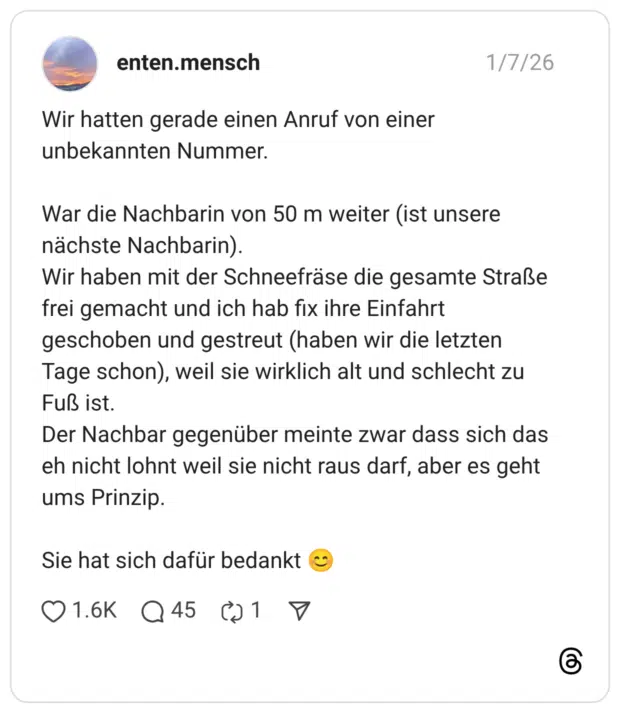 Wir hatten gerade einen Anruf von einer unbekannten Nummer. War die Nachbarin von 50 m weiter (ist unsere nächste Nachbarin). Wir haben mit der Schneefräse die gesamte Straße frei gemacht und ich hab fix ihre Einfahrt geschoben und gestreut (haben wir die letzten Tage schon), weil sie wirklich alt und schlecht zu Fuß ist. Der Nachbar gegenüber meinte zwar dass sich das eh nicht lohnt weil sie nicht raus darf, aber es geht ums Prinzip. Sie hat sich dafür bedankt