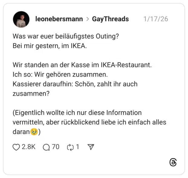 Was war euer beiläufigstes Outing? Bei mir gestern, im IKEA. Wir standen an der Kasse im IKEA-Restaurant. Ich so: Wir gehören zusammen. Kassierer daraufhin: Schön, zahlt ihr auch zusammen? (Eigentlich wollte ich nur diese Information vermitteln, aber rückblickend liebe ich einfach alles daran