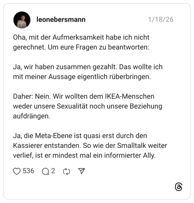 Oha, mit der Aufmerksamkeit habe ich nicht gerechnet. Um eure Fragen zu beantworten: Ja, wir haben zusammen gezahlt. Das wollte ich mit meiner Aussage eigentlich rüberbringen. Daher: Nein. Wir wollten dem IKEA-Menschen weder unsere Sexualität noch unsere Beziehung aufdrängen. Ja, die Meta-Ebene ist quasi erst durch den Kassierer entstanden. So wie der Smalltalk weiter verlief, ist er mindest mal ein informierter Ally.