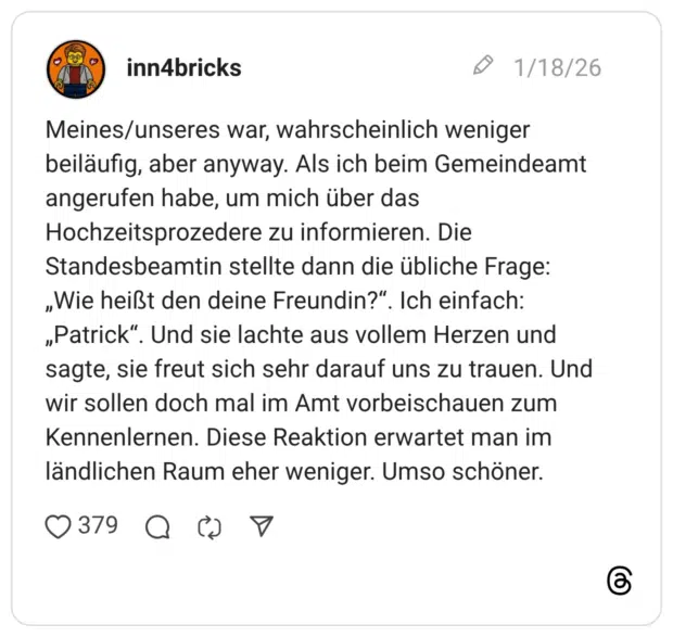 Meines/unseres war, wahrscheinlich weniger beiläufig, aber anyway. Als ich beim Gemeindeamt angerufen habe, um mich über das Hochzeitsprozedere zu informieren. Die Standesbeamtin stellte dann die übliche Frage: „Wie heißt den deine Freundin?". Ich einfach: „Patrick". Und sie lachte aus vollem Herzen und sagte, sie freut sich sehr darauf uns zu trauen. Und wir sollen doch mal im Amt vorbeischauen zum Kennenlernen. Diese Reaktion erwartet man im ländlichen Raum eher weniger. Umso schöner.