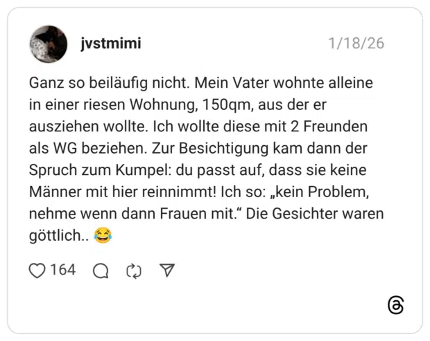 Ganz so beiläufig nicht. Mein Vater wohnte alleine in einer riesen Wohnung, 150qm, aus der er ausziehen wollte. Ich wollte diese mit 2 Freunden als WG beziehen. Zur Besichtigung kam dann der Spruch zum Kumpel: du passt auf, dass sie keine Männer mit hier reinnimmt! Ich so: „kein Problem, nehme wenn dann Frauen mit." Die Gesichter waren göttlich..