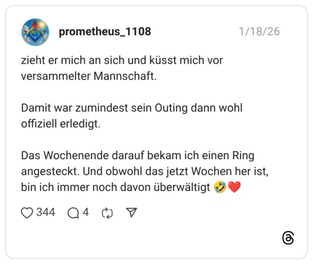 zieht er mich an sich und küsst mich vor versammelter Mannschaft. Damit war zumindest sein Outing dann wohl offiziell erledigt. Das Wochenende darauf bekam ich einen Ring angesteckt. Und obwohl das jetzt Wochen her ist, bin ich immer noch davon überwältigt