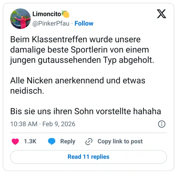 Beim Klassentreffen wurde unsere damalige beste Sportlerin von einem jungen gutaussehenden Typ abgeholt. Alle Nicken anerkennend und etwas neidisch. Bis sie uns ihren Sohn vorstellte hahaha